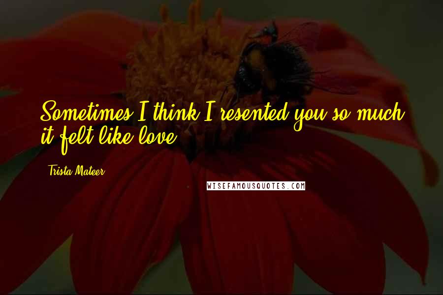 Trista Mateer Quotes: Sometimes I think I resented you so much it felt like love.