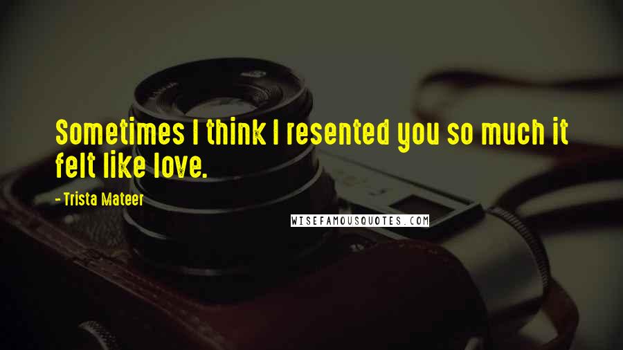 Trista Mateer Quotes: Sometimes I think I resented you so much it felt like love.