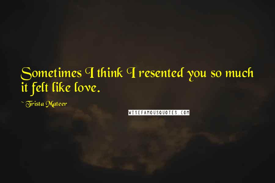 Trista Mateer Quotes: Sometimes I think I resented you so much it felt like love.