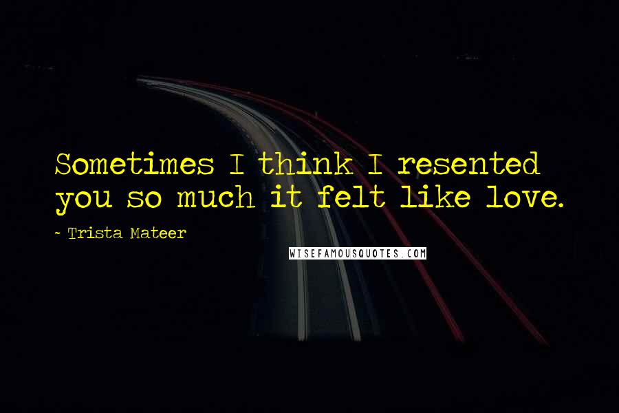 Trista Mateer Quotes: Sometimes I think I resented you so much it felt like love.