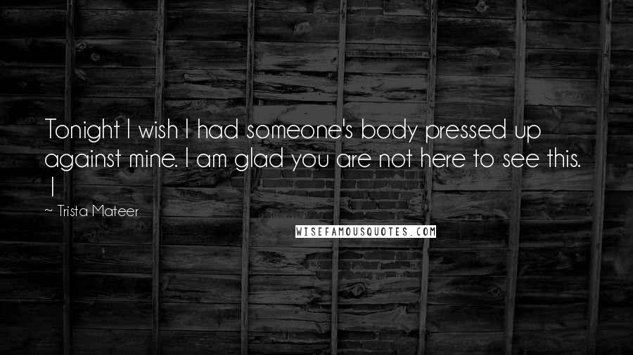 Trista Mateer Quotes: Tonight I wish I had someone's body pressed up against mine. I am glad you are not here to see this. I