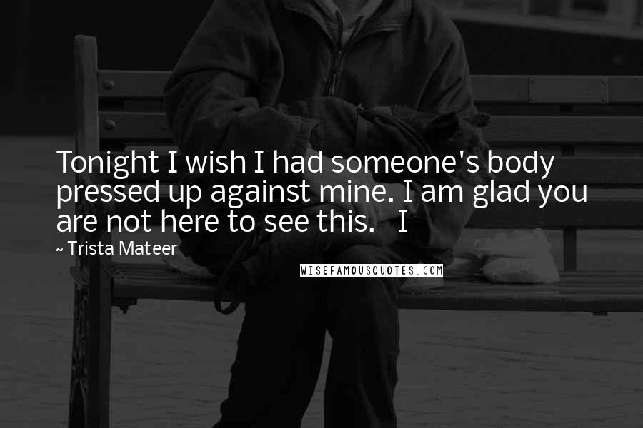 Trista Mateer Quotes: Tonight I wish I had someone's body pressed up against mine. I am glad you are not here to see this.   I