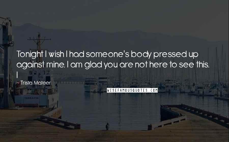 Trista Mateer Quotes: Tonight I wish I had someone's body pressed up against mine. I am glad you are not here to see this.   I