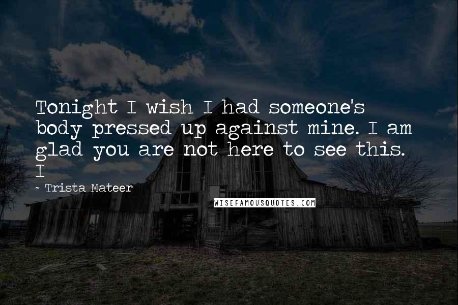 Trista Mateer Quotes: Tonight I wish I had someone's body pressed up against mine. I am glad you are not here to see this. I
