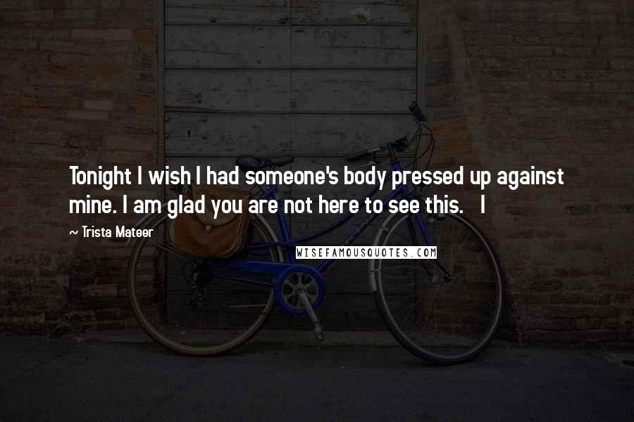 Trista Mateer Quotes: Tonight I wish I had someone's body pressed up against mine. I am glad you are not here to see this.   I