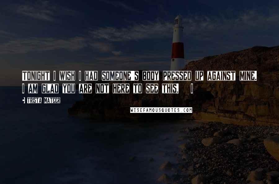 Trista Mateer Quotes: Tonight I wish I had someone's body pressed up against mine. I am glad you are not here to see this.   I