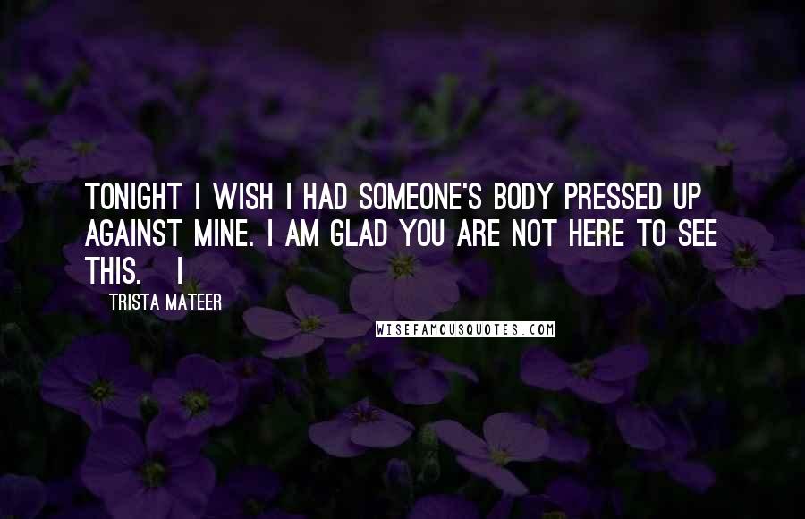 Trista Mateer Quotes: Tonight I wish I had someone's body pressed up against mine. I am glad you are not here to see this.   I