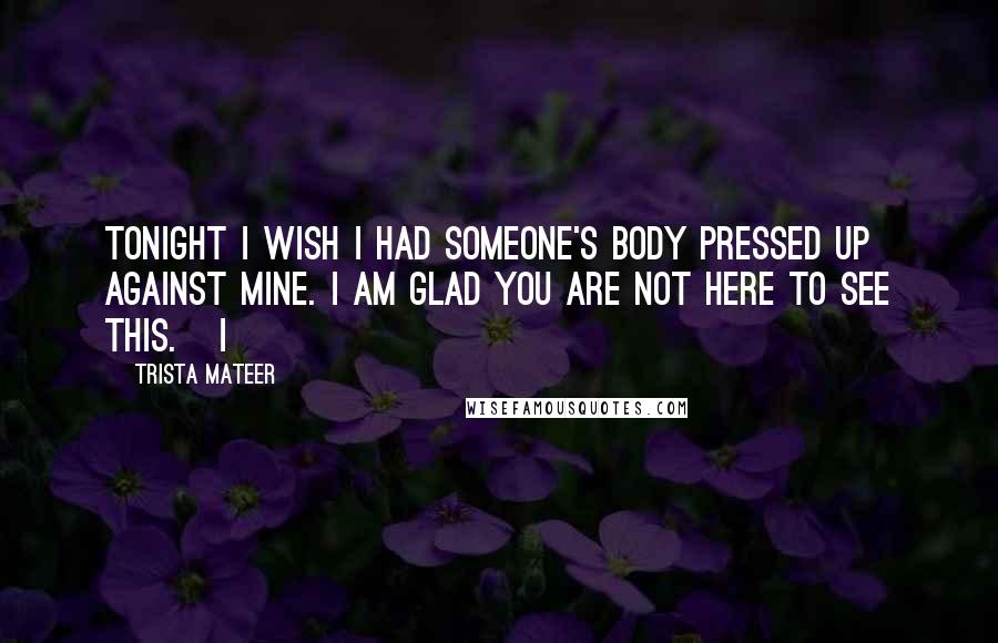 Trista Mateer Quotes: Tonight I wish I had someone's body pressed up against mine. I am glad you are not here to see this. I