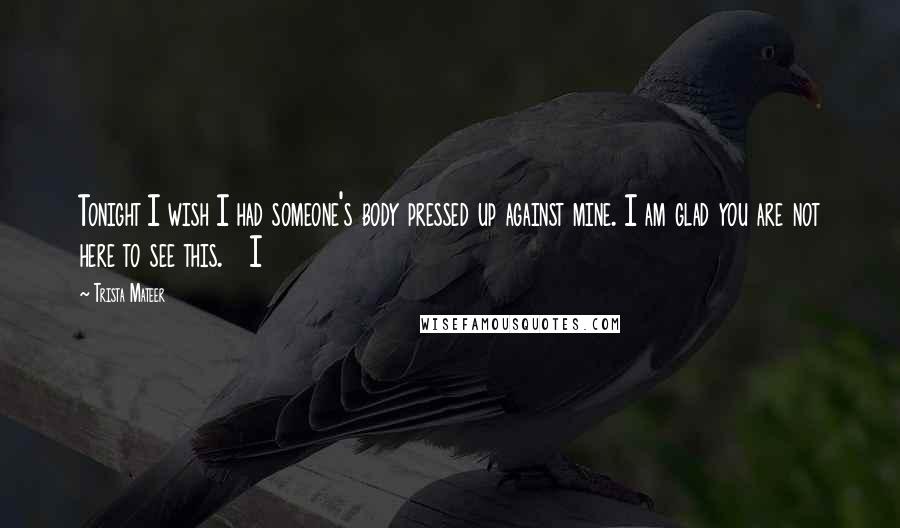 Trista Mateer Quotes: Tonight I wish I had someone's body pressed up against mine. I am glad you are not here to see this. I