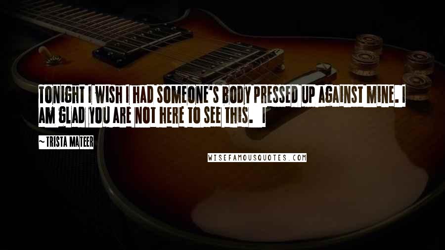 Trista Mateer Quotes: Tonight I wish I had someone's body pressed up against mine. I am glad you are not here to see this.   I