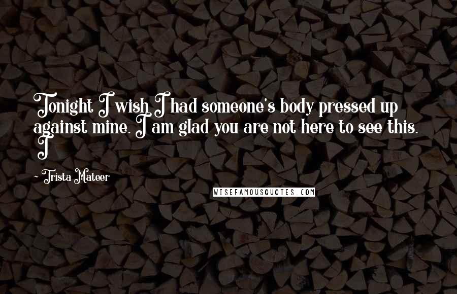 Trista Mateer Quotes: Tonight I wish I had someone's body pressed up against mine. I am glad you are not here to see this.   I
