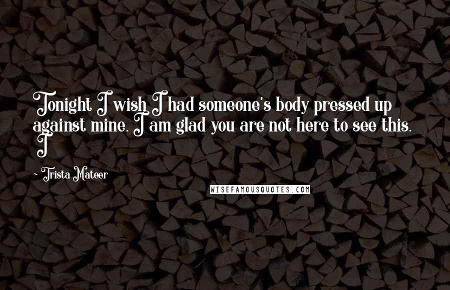 Trista Mateer Quotes: Tonight I wish I had someone's body pressed up against mine. I am glad you are not here to see this. I