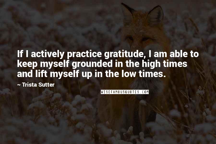 Trista Sutter Quotes: If I actively practice gratitude, I am able to keep myself grounded in the high times and lift myself up in the low times.