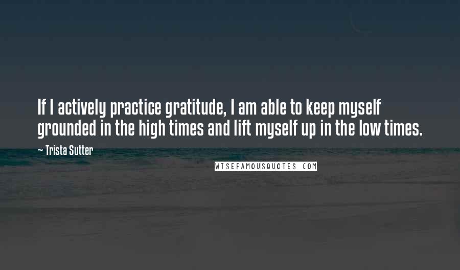 Trista Sutter Quotes: If I actively practice gratitude, I am able to keep myself grounded in the high times and lift myself up in the low times.