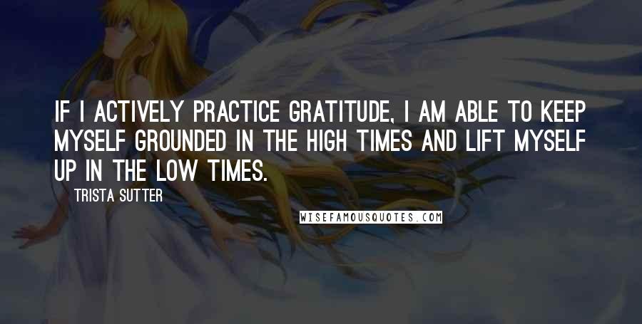 Trista Sutter Quotes: If I actively practice gratitude, I am able to keep myself grounded in the high times and lift myself up in the low times.