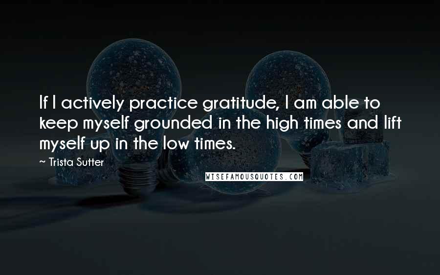 Trista Sutter Quotes: If I actively practice gratitude, I am able to keep myself grounded in the high times and lift myself up in the low times.