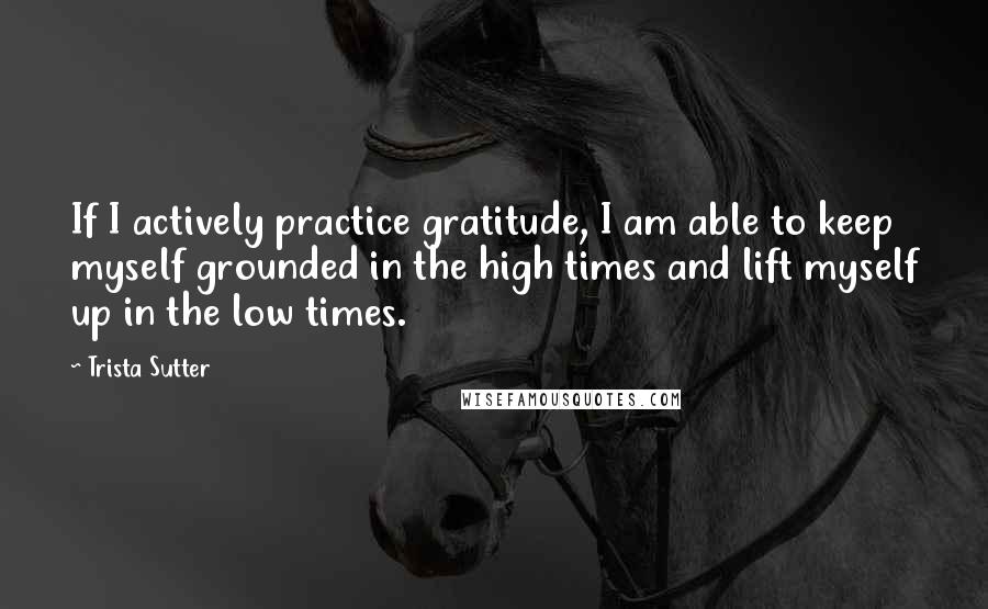 Trista Sutter Quotes: If I actively practice gratitude, I am able to keep myself grounded in the high times and lift myself up in the low times.