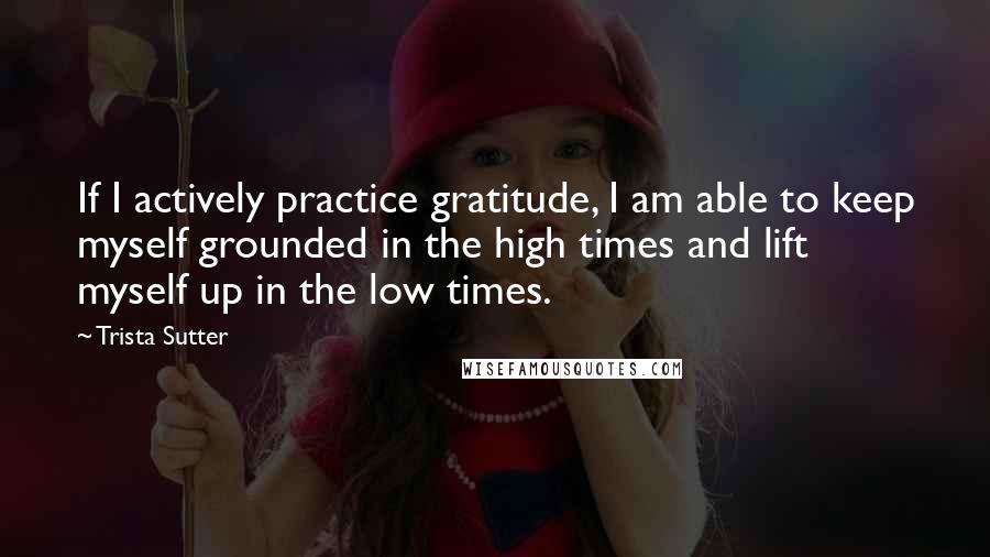 Trista Sutter Quotes: If I actively practice gratitude, I am able to keep myself grounded in the high times and lift myself up in the low times.