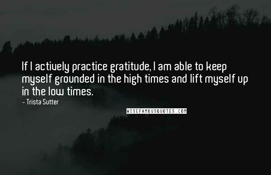 Trista Sutter Quotes: If I actively practice gratitude, I am able to keep myself grounded in the high times and lift myself up in the low times.