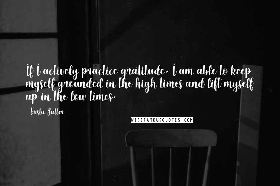 Trista Sutter Quotes: If I actively practice gratitude, I am able to keep myself grounded in the high times and lift myself up in the low times.