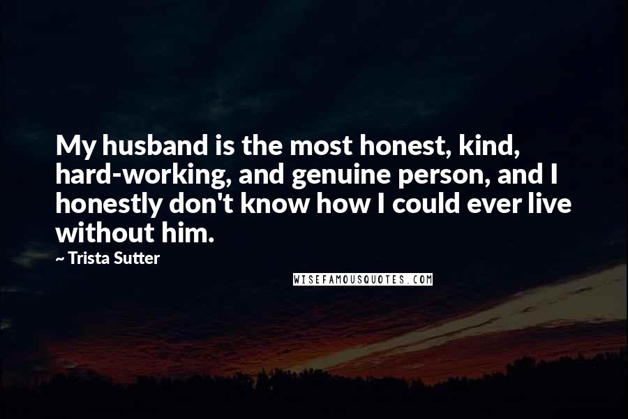 Trista Sutter Quotes: My husband is the most honest, kind, hard-working, and genuine person, and I honestly don't know how I could ever live without him.