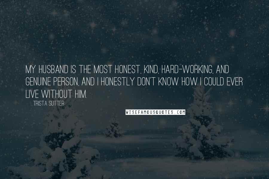 Trista Sutter Quotes: My husband is the most honest, kind, hard-working, and genuine person, and I honestly don't know how I could ever live without him.