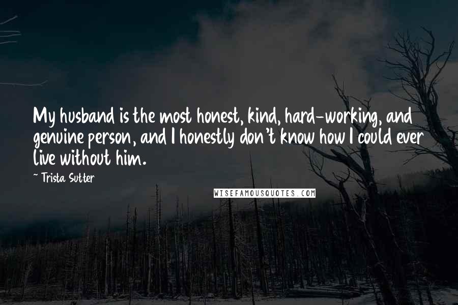 Trista Sutter Quotes: My husband is the most honest, kind, hard-working, and genuine person, and I honestly don't know how I could ever live without him.