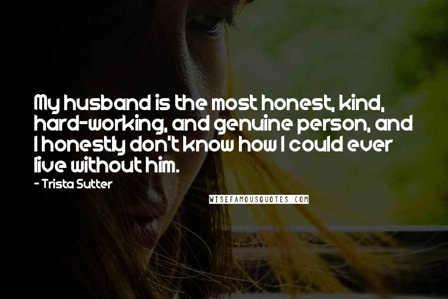 Trista Sutter Quotes: My husband is the most honest, kind, hard-working, and genuine person, and I honestly don't know how I could ever live without him.