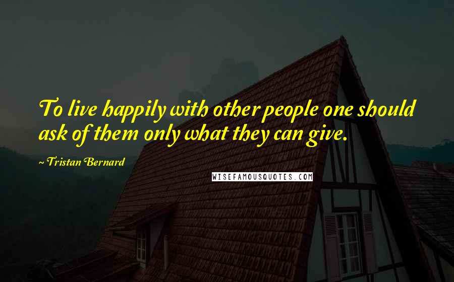 Tristan Bernard Quotes: To live happily with other people one should ask of them only what they can give.