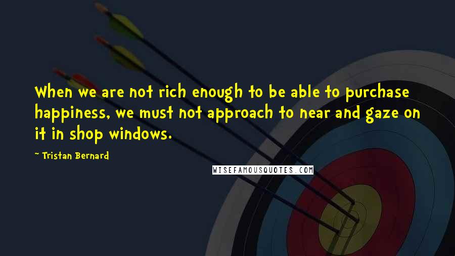 Tristan Bernard Quotes: When we are not rich enough to be able to purchase happiness, we must not approach to near and gaze on it in shop windows.