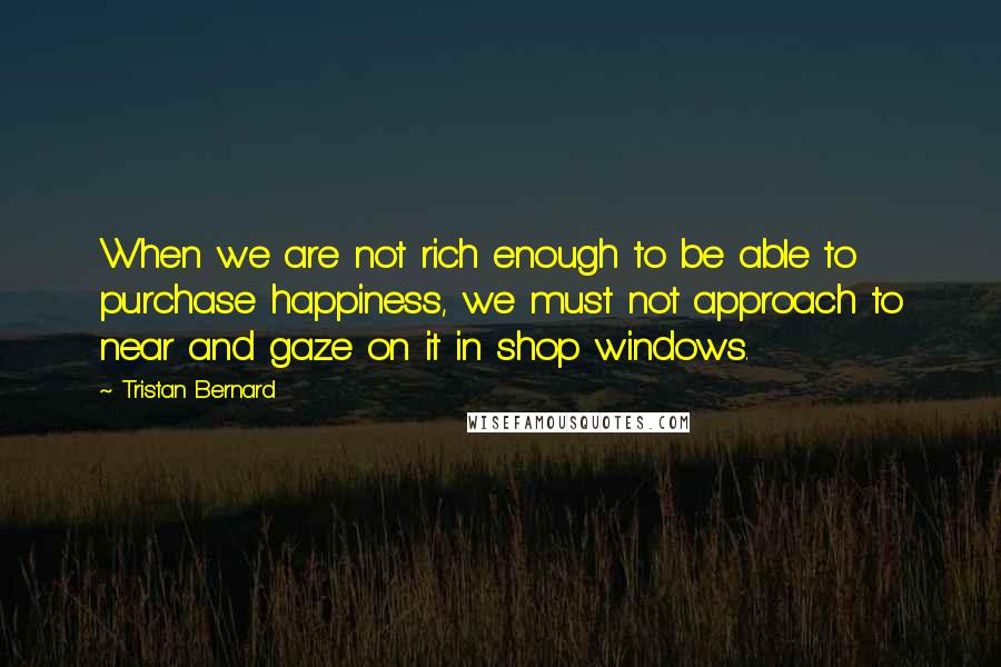 Tristan Bernard Quotes: When we are not rich enough to be able to purchase happiness, we must not approach to near and gaze on it in shop windows.