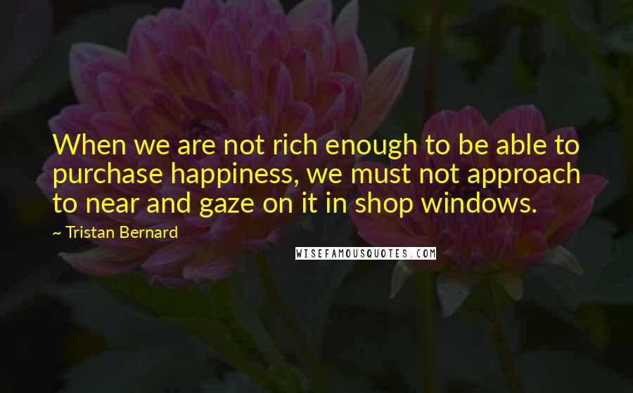 Tristan Bernard Quotes: When we are not rich enough to be able to purchase happiness, we must not approach to near and gaze on it in shop windows.