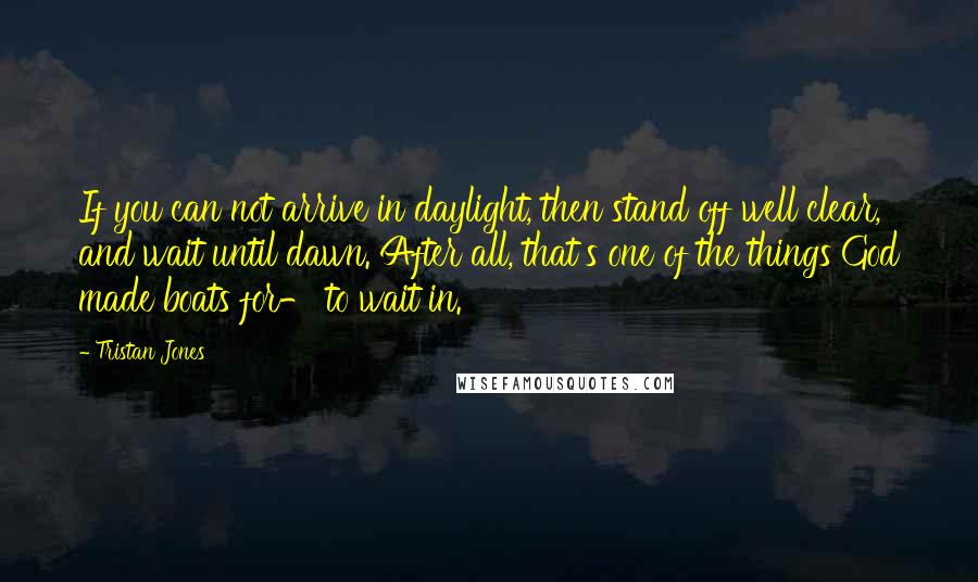 Tristan Jones Quotes: If you can not arrive in daylight, then stand off well clear, and wait until dawn. After all, that's one of the things God made boats for- to wait in.