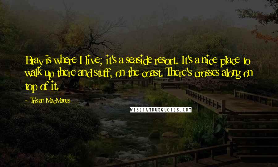 Tristan MacManus Quotes: Bray is where I live; it's a seaside resort. It's a nice place to walk up there and stuff, on the coast. There's crosses along on top of it.