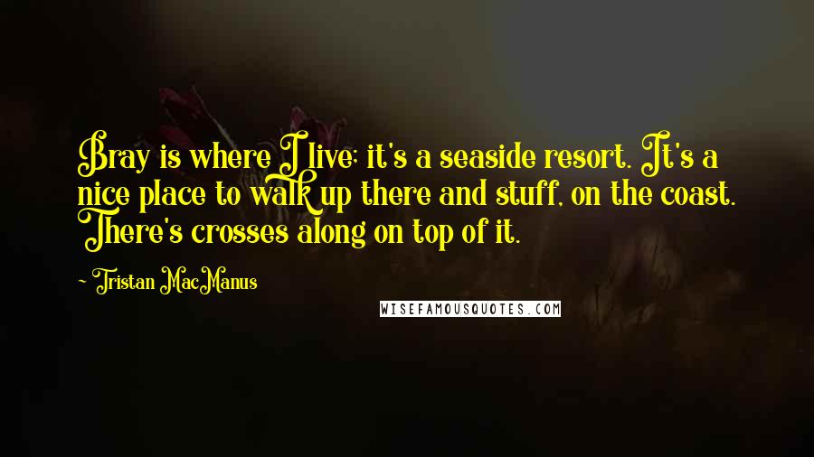 Tristan MacManus Quotes: Bray is where I live; it's a seaside resort. It's a nice place to walk up there and stuff, on the coast. There's crosses along on top of it.