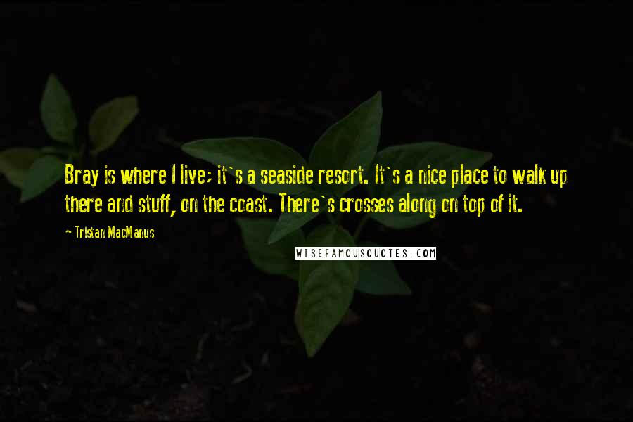 Tristan MacManus Quotes: Bray is where I live; it's a seaside resort. It's a nice place to walk up there and stuff, on the coast. There's crosses along on top of it.