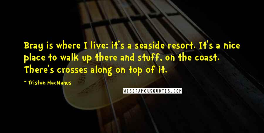 Tristan MacManus Quotes: Bray is where I live; it's a seaside resort. It's a nice place to walk up there and stuff, on the coast. There's crosses along on top of it.