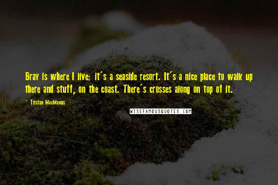 Tristan MacManus Quotes: Bray is where I live; it's a seaside resort. It's a nice place to walk up there and stuff, on the coast. There's crosses along on top of it.