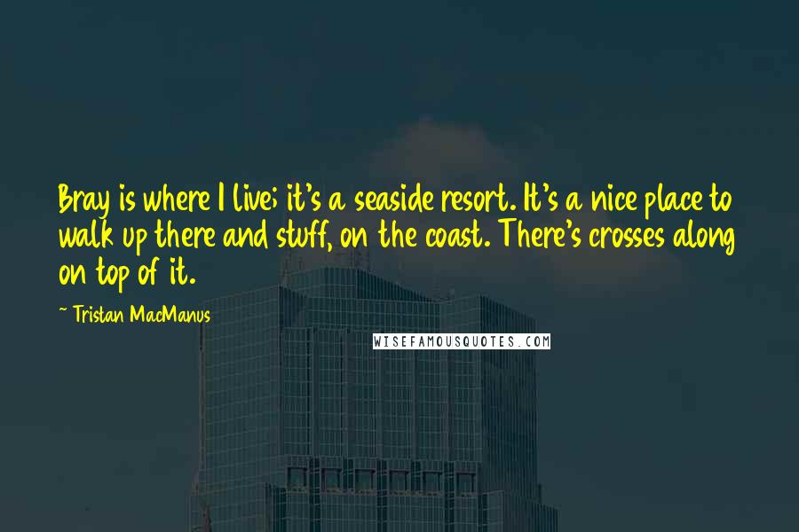 Tristan MacManus Quotes: Bray is where I live; it's a seaside resort. It's a nice place to walk up there and stuff, on the coast. There's crosses along on top of it.