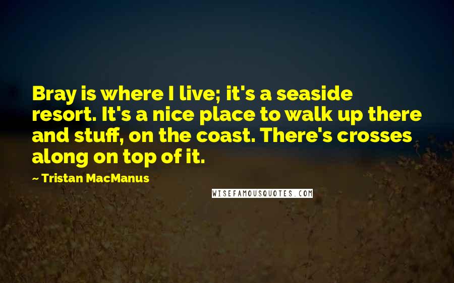 Tristan MacManus Quotes: Bray is where I live; it's a seaside resort. It's a nice place to walk up there and stuff, on the coast. There's crosses along on top of it.