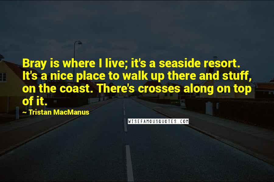 Tristan MacManus Quotes: Bray is where I live; it's a seaside resort. It's a nice place to walk up there and stuff, on the coast. There's crosses along on top of it.