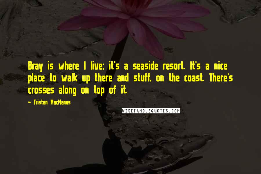 Tristan MacManus Quotes: Bray is where I live; it's a seaside resort. It's a nice place to walk up there and stuff, on the coast. There's crosses along on top of it.