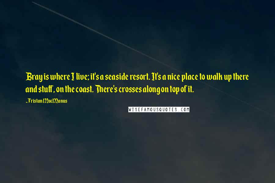 Tristan MacManus Quotes: Bray is where I live; it's a seaside resort. It's a nice place to walk up there and stuff, on the coast. There's crosses along on top of it.