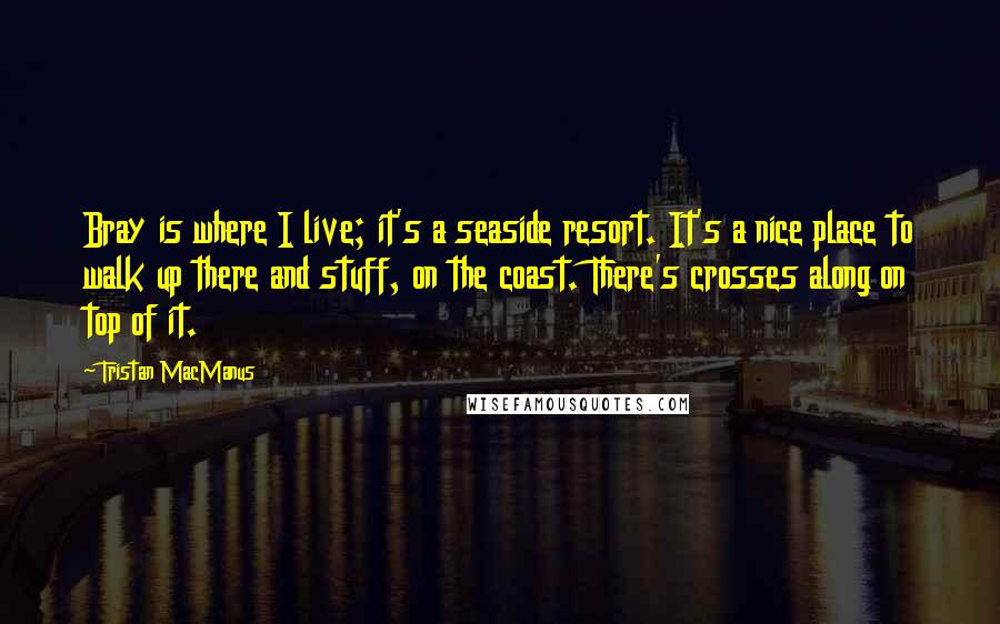 Tristan MacManus Quotes: Bray is where I live; it's a seaside resort. It's a nice place to walk up there and stuff, on the coast. There's crosses along on top of it.