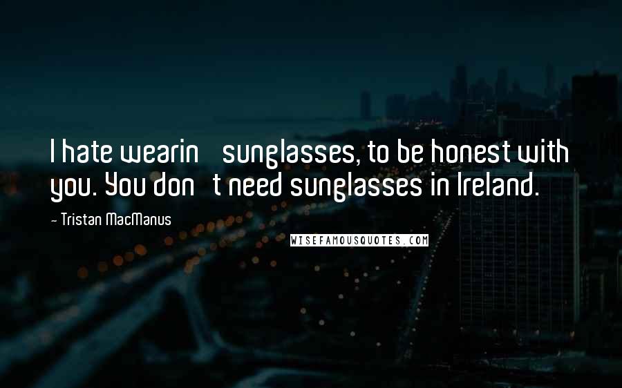 Tristan MacManus Quotes: I hate wearin' sunglasses, to be honest with you. You don't need sunglasses in Ireland.