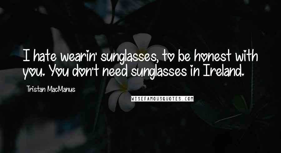 Tristan MacManus Quotes: I hate wearin' sunglasses, to be honest with you. You don't need sunglasses in Ireland.