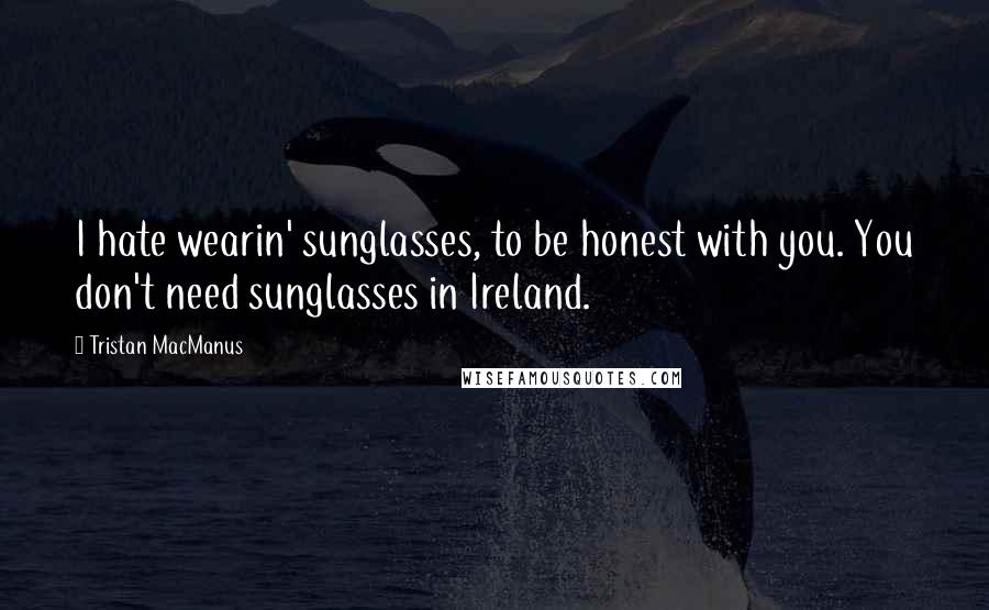 Tristan MacManus Quotes: I hate wearin' sunglasses, to be honest with you. You don't need sunglasses in Ireland.