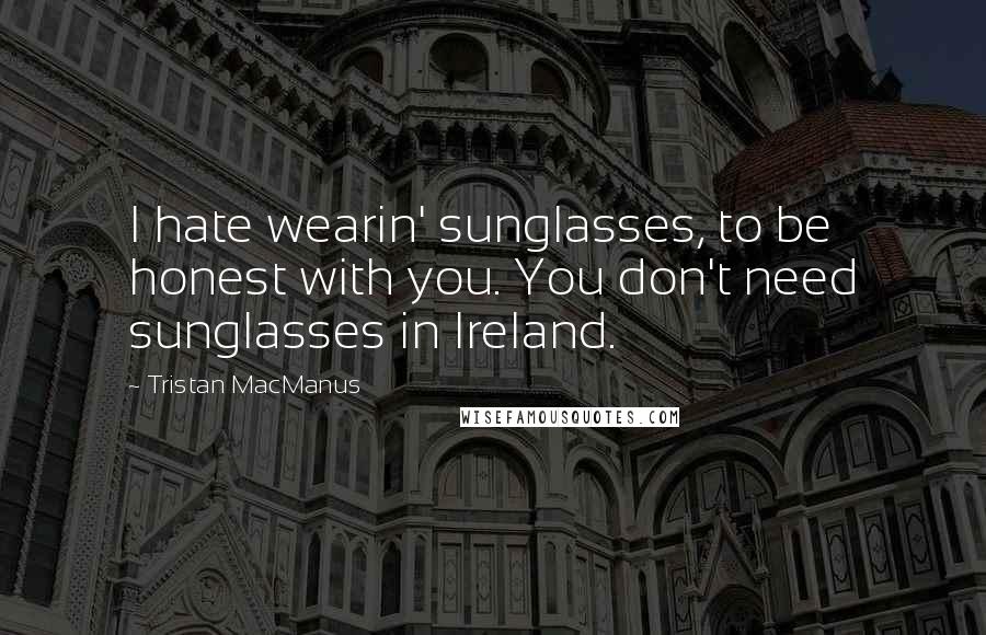 Tristan MacManus Quotes: I hate wearin' sunglasses, to be honest with you. You don't need sunglasses in Ireland.