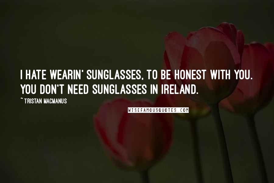 Tristan MacManus Quotes: I hate wearin' sunglasses, to be honest with you. You don't need sunglasses in Ireland.