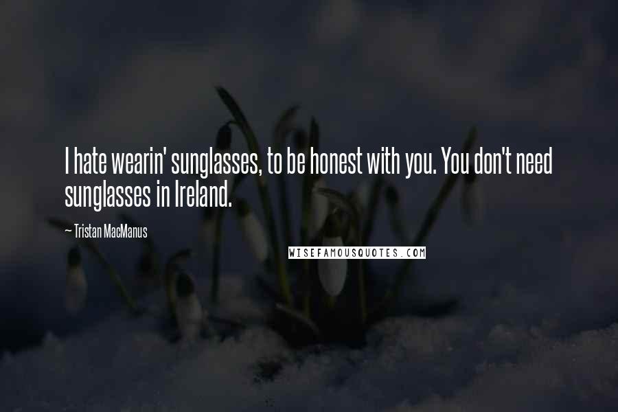 Tristan MacManus Quotes: I hate wearin' sunglasses, to be honest with you. You don't need sunglasses in Ireland.